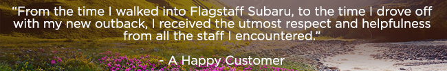 “From the time I walked into Flagstaff Subaru, to the time I drove off with my new outback, I received the utmost respect and helpfulness from all the staff I encountered.” — A Happy Customer