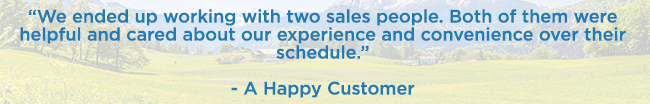 “We ended up working with two sales people. Both of them were helpful and cared about our experience and convenience over their schedule.” — A Happy Customer