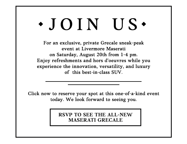 Join Us - For an exclusive Grecale sneak-peak event at Livermore Maserati on Saturday, August 20th from 1-4 pm. Enjoy refreshments and hors d'oeuvres while you experience the innovation, versatility and luxury on the best-in-class SUV. Click now toreserve your spot at this one-of-a-kind event today. We look forward to seeing you.
