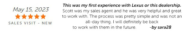 This was my first experience with Lexus or this dealership. Scott was my sales agent and he was very helpful and great to work with. The process was pretty simple and was not an all-day thing. I will definitely be back to work with them in the future. -by sara28