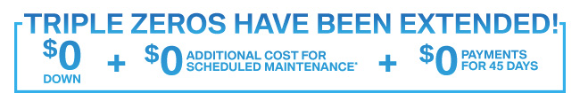 $0 DOWN + 0 ADDITIONAL COST FOR SCHEDULED MAINTENANCE* + 0 PAYMENTS FOR 45 DAYS!