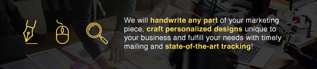 We will handwrite any part of your marketing piece, craft personalized designs unique to your business and fulfill your needs with timely mailing and stat-of-the art tracking