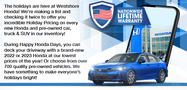 The holidays are here at Westshore Honda! We’re making a list and checking it twice to offer you incredible Holiday Pricing on every new Honda and pre-owned car, truck & SUV in our inventory! During Happy Honda Days, you can deck your driveway with a brand-new 2022 or 2023 Honda at our lowest prices of the year! Or choose from over 700 quality pre-owned vehicles. We have something to make everyone’s holidays bright!