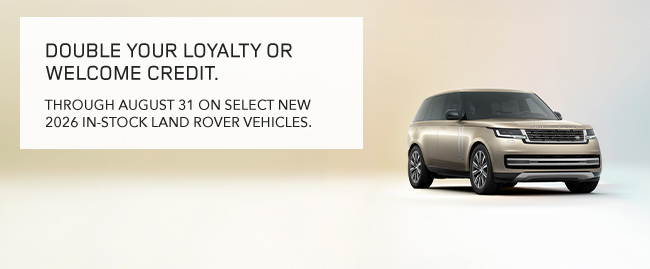 Double your loyalty or welcome credit - THROUGH AUGUST 31 ON SELECT NEW 2026 IN-STOCK LAND ROVER VEHICLES.