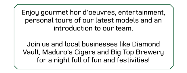 Enjoy gourmet hor d'oeuvres, entertainment, personal tours of our latest models and an introduction to our team - Join us and local businesses like Diamond Vault, Maduro's Cigars and Big Top Brewery for a night full of fun and festivities!