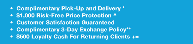 Complimentary Pick-Up and Delivery*, $1,000 Risk-Free Price Protection^, Customer Satisfaction Guaranteed, Complimentary 3-Day Exchange Policy**, $500 Loyalty Cash For Returning Clients +=